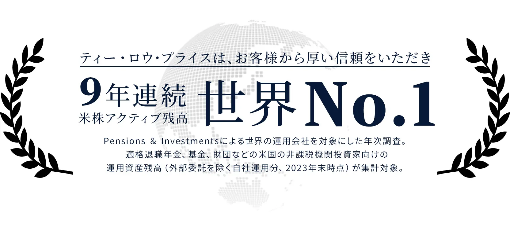 ティー・ロウ・プライスは、お客様から厚い信頼をいただき9年連続米株アクティブ残高世界No.1 Pensions ＆ Investmentsによる世界の運用会社を対象にした年次調査。適格退職年金、基金、財団などの米国の非課税機関投資家向けの運用資産残高（外部委託を除く自社運用分、2023年末時点）が集計対象。